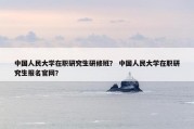 中国人民大学在职研究生研修班？ 中国人民大学在职研究生报名官网？