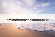 乌海中西医结合执业医师？ 中西医结合执业资格？
