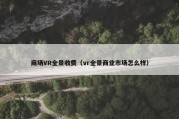 商场VR全景收费（vr全景商业市场怎么样）
