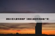 湖南小型儿童乐园维护（湖南儿童游乐场设备厂家）