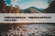 中西医结合执业医师主治？ 中西医结合执业医师主治可以考什么专业？