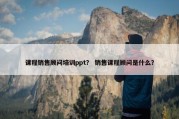 课程销售顾问培训ppt？ 销售课程顾问是什么？