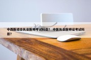 中西医结合执业医师考试科目？ 中医执业医师证考试科目？