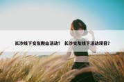 长沙线下交友爬山活动？ 长沙交友线下活动项目？