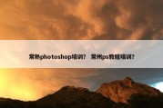 常熟photoshop培训？ 常州ps教程培训？