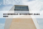 孩子不想学钢琴怎么办（孩子不愿意学钢琴了,怎么能让她坚持）