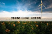 球面处理photoshop？ ps球面效果？
