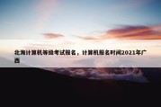 北海计算机等级考试报名，计算机报名时间2021年广西