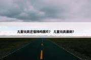 儿童玩具还值钱吗图片？ 儿童玩具最新？