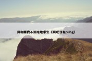 网咖里找不到绝地求生（网吧没有pubg）