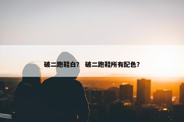 破二跑鞋白? 破二跑鞋所有配色? 破二跑鞋白? 破二跑鞋所有配色?