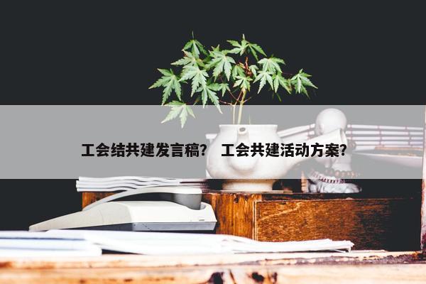 工会结共建发言稿? 工会共建活动方案? 工会结共建发言稿? 工会共建活动方案?