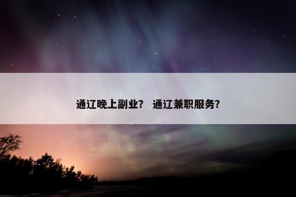 通辽晚上副业? 通辽兼职服务? 通辽晚上副业? 通辽兼职服务?