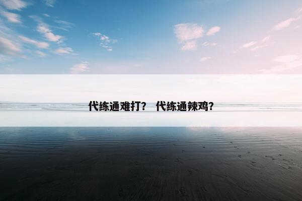 代练通难打? 代练通辣鸡? 代练通难打? 代练通辣鸡?