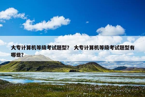 大专计算机等级考试题型？ 大专计算机等级考试题型有哪些？