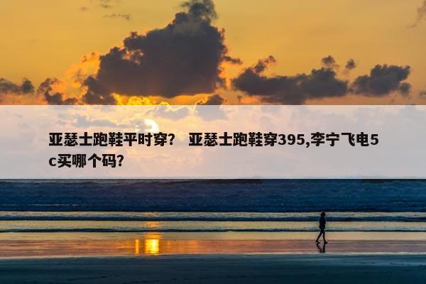 亚瑟士跑鞋平时穿? 亚瑟士跑鞋穿395,李宁飞电5c买哪个码? 亚瑟士跑鞋平时穿? 亚瑟士跑鞋穿395,李宁飞电5c买哪个码?
