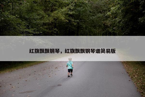 红旗飘飘钢琴，红旗飘飘钢琴谱简易版