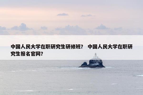 中国人民大学在职研究生研修班？ 中国人民大学在职研究生报名官网？