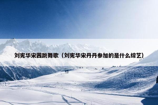 刘宪华宋茜跳舞歌(刘宪华宋丹丹参加的是什么综艺) 刘宪华宋茜跳舞歌(刘宪华宋丹丹参加的是什么综艺)