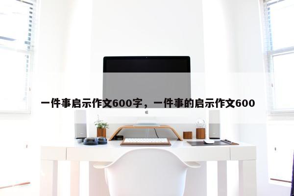 一件事启示作文600字,一件事的启示作文600 一件事启示作文600字,一件事的启示作文600