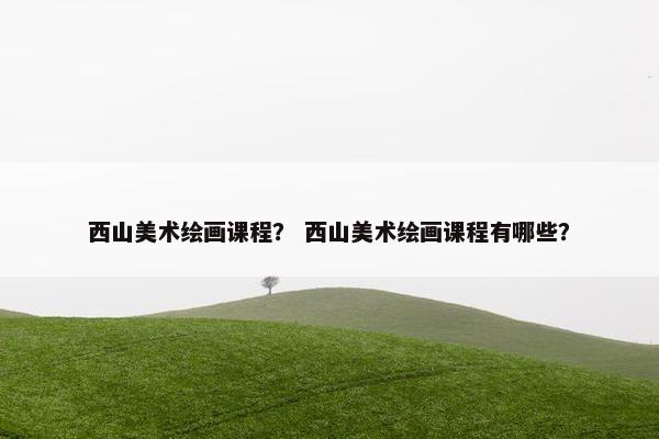 西山美术绘画课程? 西山美术绘画课程有哪些? 西山美术绘画课程? 西山美术绘画课程有哪些?