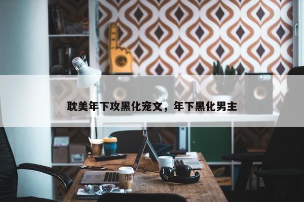 耽美年下攻黑化宠文,年下黑化男主 耽美年下攻黑化宠文,年下黑化男主