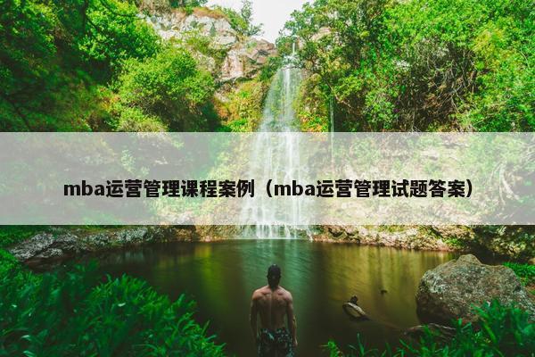 mba运营管理课程案例（mba运营管理试题答案）