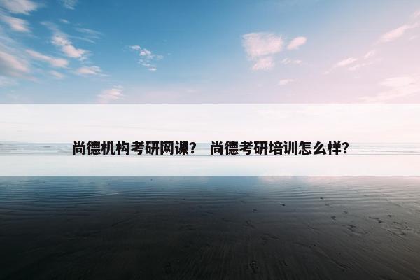 尚德机构考研网课? 尚德考研培训怎么样? 尚德机构考研网课? 尚德考研培训怎么样?