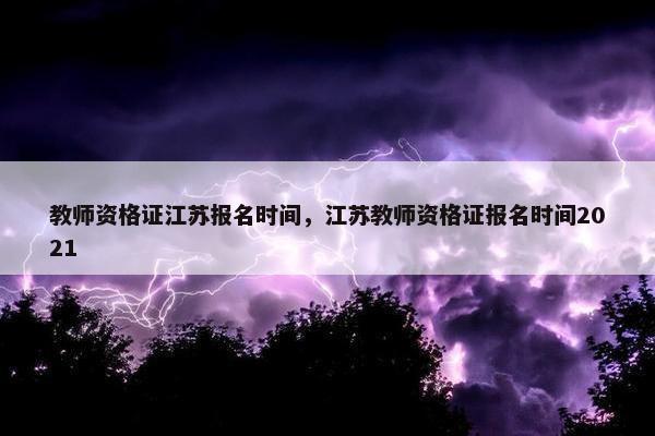 教师资格证江苏报名时间,江苏教师资格证报名时间2021 教师资格证江苏报名时间,江苏教师资格证报名时间2021