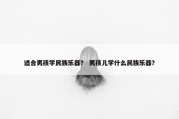 适合男孩学民族乐器？ 男孩儿学什么民族乐器？