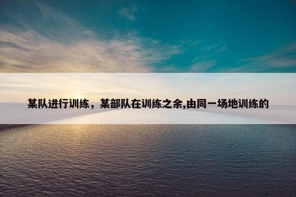 某队进行训练，某部队在训练之余,由同一场地训练的