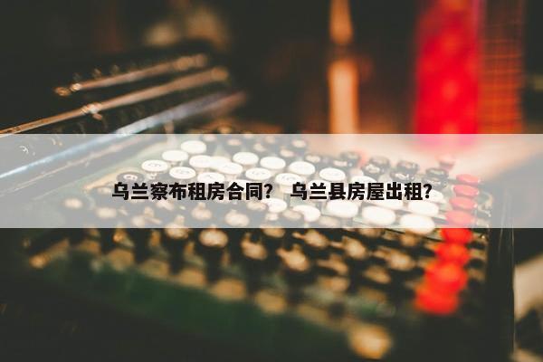 乌兰察布租房合同？ 乌兰县房屋出租？