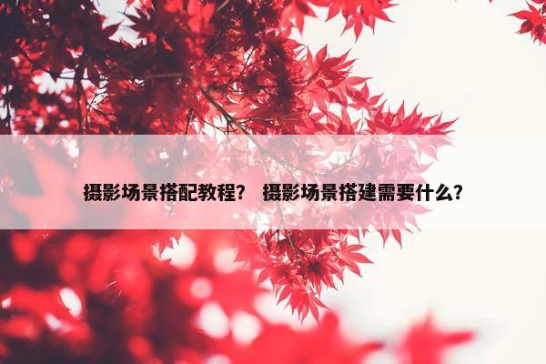 摄影场景搭配教程? 摄影场景搭建需要什么? 摄影场景搭配教程? 摄影场景搭建需要什么?