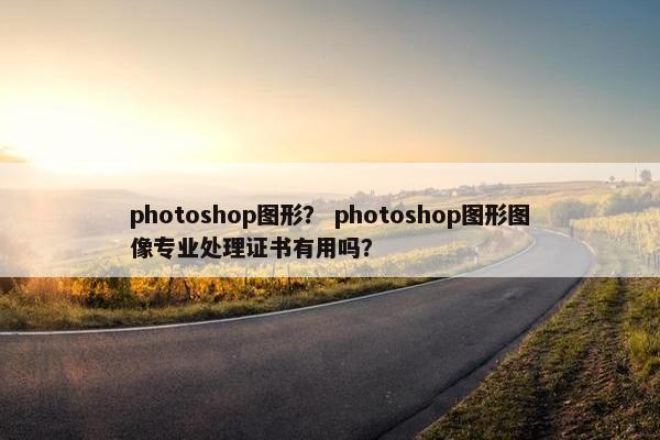 photoshop图形? photoshop图形图像专业处理证书有用吗? photoshop图形? photoshop图形图像专业处理证书有用吗?