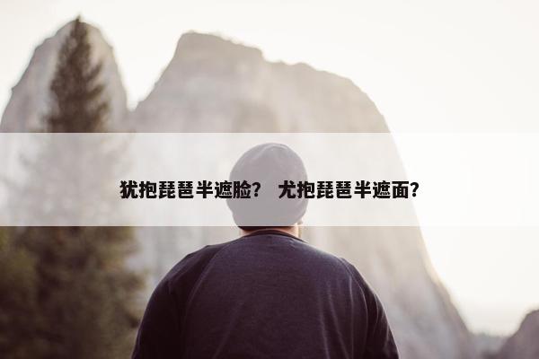犹抱琵琶半遮脸? 尤抱琵琶半遮面? 犹抱琵琶半遮脸? 尤抱琵琶半遮面?