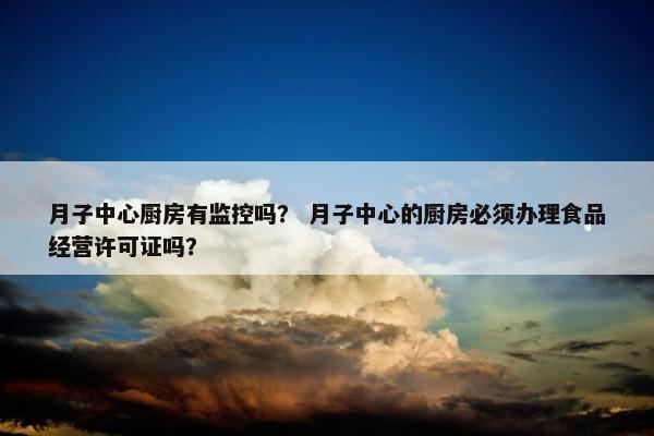 月子中心厨房有监控吗？ 月子中心的厨房必须办理食品经营许可证吗？