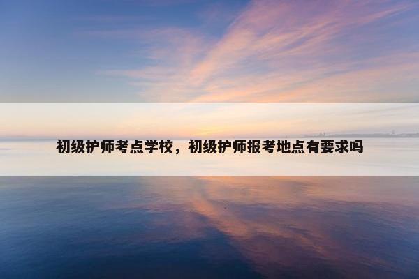 初级护师考点学校,初级护师报考地点有要求吗 初级护师考点学校,初级护师报考地点有要求吗