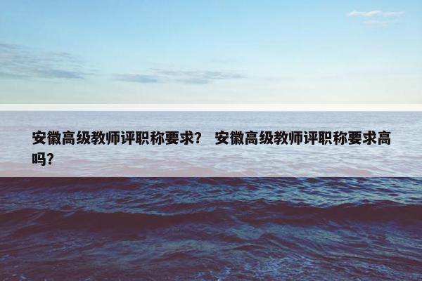 安徽高级教师评职称要求? 安徽高级教师评职称要求高吗? 安徽高级教师评职称要求? 安徽高级教师评职称要求高吗?