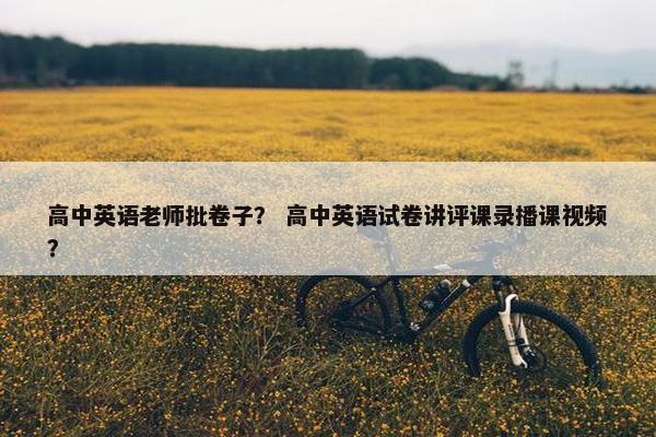 高中英语老师批卷子？ 高中英语试卷讲评课录播课视频？