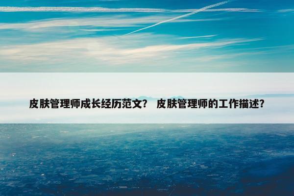 皮肤管理师成长经历范文？ 皮肤管理师的工作描述？