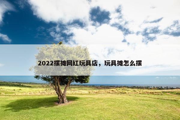 2022摆摊网红玩具店,玩具摊怎么摆 2022摆摊网红玩具店,玩具摊怎么摆