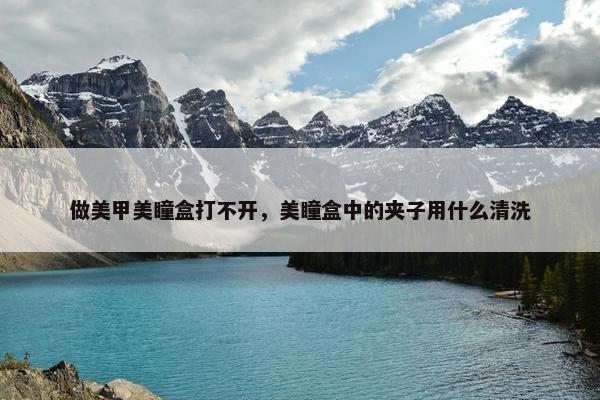 做美甲美瞳盒打不开,美瞳盒中的夹子用什么清洗 做美甲美瞳盒打不开,美瞳盒中的夹子用什么清洗