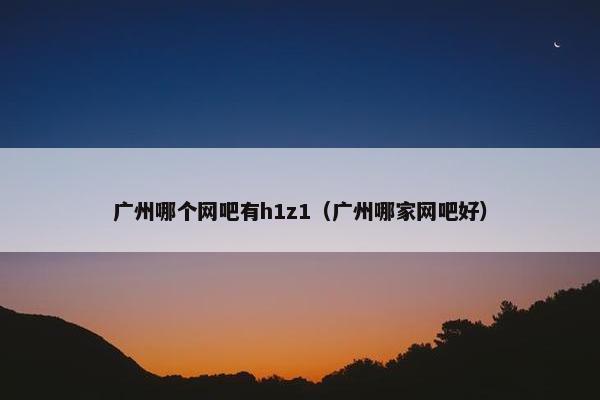 广州哪个网吧有h1z1(广州哪家网吧好) 广州哪个网吧有h1z1(广州哪家网吧好)