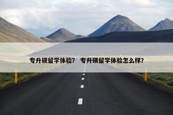 专升硕留学体验？ 专升硕留学体验怎么样？