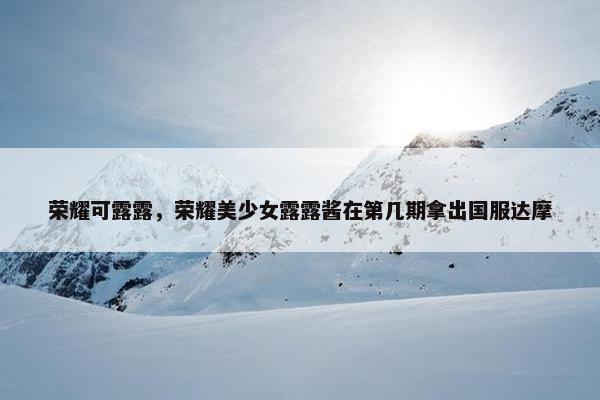 荣耀可露露,荣耀美少女露露酱在第几期拿出国服达摩 荣耀可露露,荣耀美少女露露酱在第几期拿出国服达摩