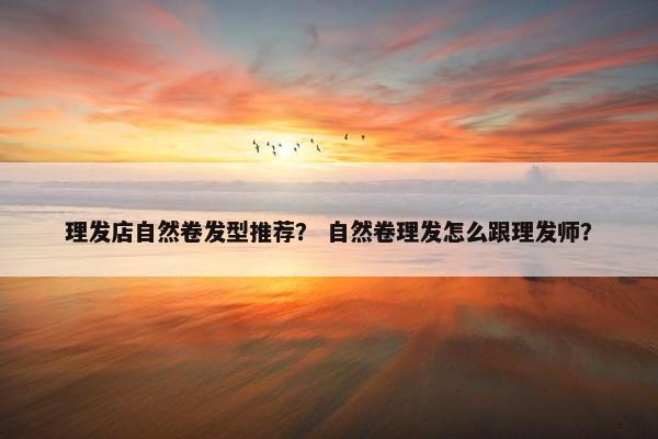 理发店自然卷发型推荐? 自然卷理发怎么跟理发师? 理发店自然卷发型推荐? 自然卷理发怎么跟理发师?