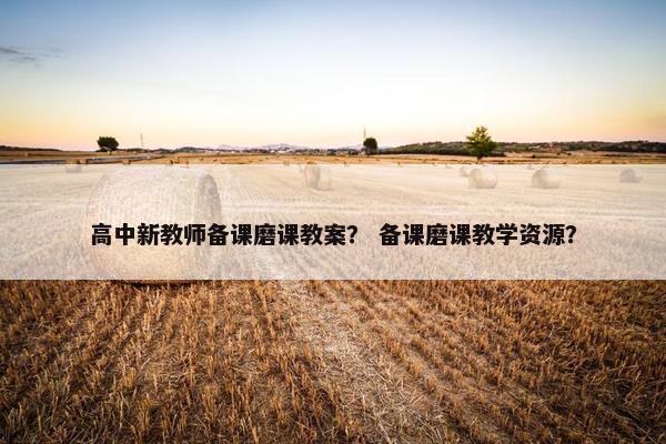 高中新教师备课磨课教案? 备课磨课教学资源? 高中新教师备课磨课教案? 备课磨课教学资源?