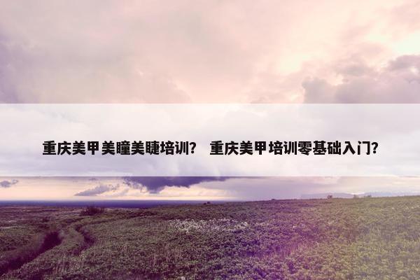 重庆美甲美瞳美睫培训？ 重庆美甲培训零基础入门？