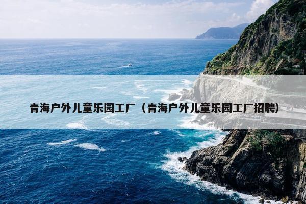 青海户外儿童乐园工厂（青海户外儿童乐园工厂招聘）