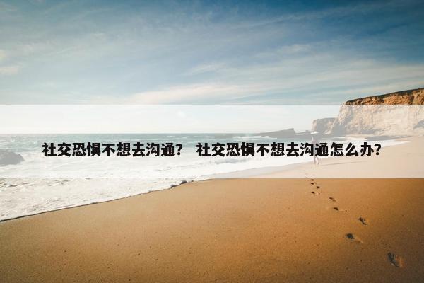 社交恐惧不想去沟通？ 社交恐惧不想去沟通怎么办？